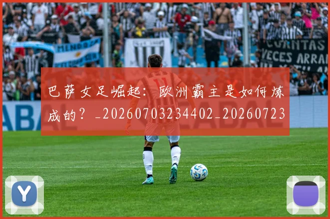 巴萨女足崛起：欧洲霸主是如何炼成的？_20260703234402_20260723171906