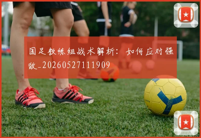 国足教练组战术解析:如何应对强敌_20260527111909