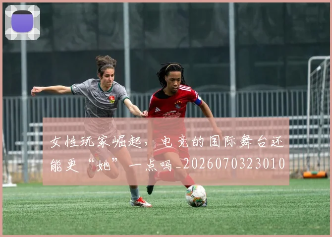 女性玩家崛起，电竞的国际舞台还能更“她”一点吗_20260703230107