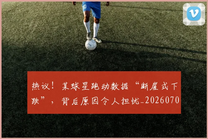 热议！某球星跑动数据“断崖式下跌”，背后原因令人担忧_20260707155152