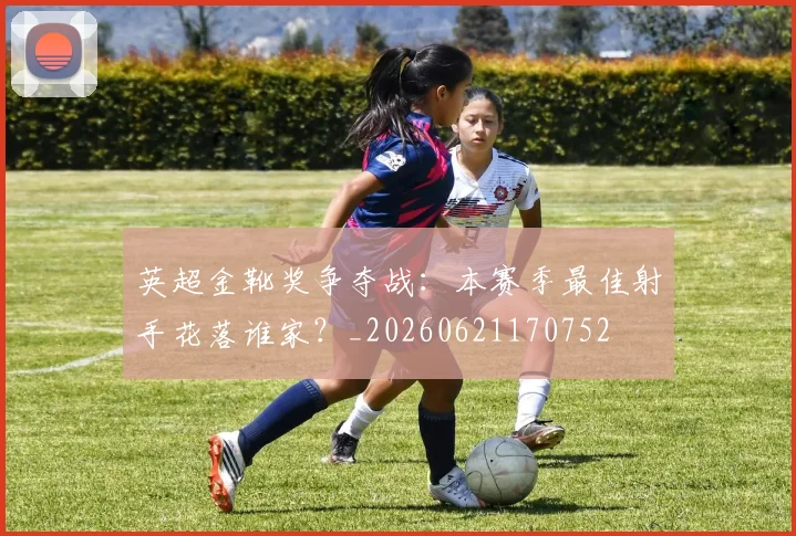 英超金靴奖争夺战:本赛季最佳射手花落谁家?_20260621170752