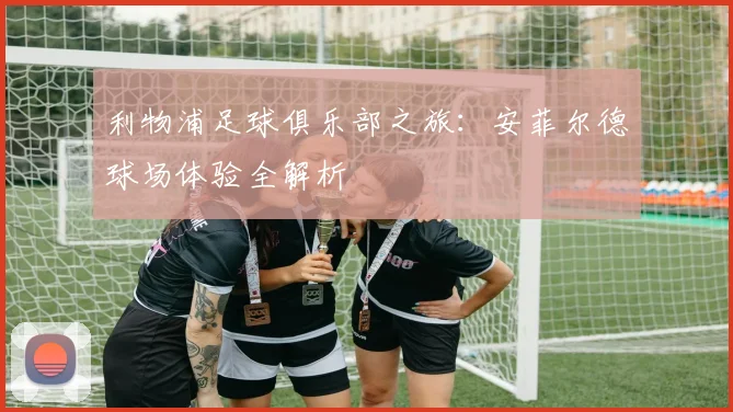 利物浦足球俱乐部之旅：安菲尔德球场体验全解析