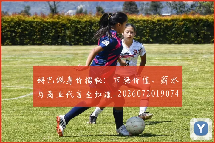 姆巴佩身价揭秘：市场价值、薪水与商业代言全知道_20260720190749