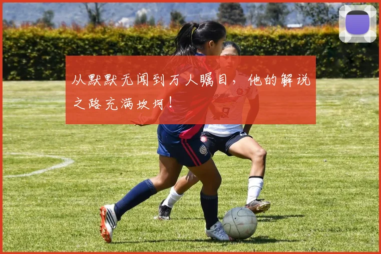 从默默无闻到万人瞩目，他的解说之路充满坎坷！