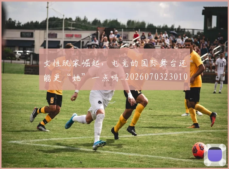 女性玩家崛起,电竞的国际舞台还能更“她”一点吗_20260703230107_20260719172909