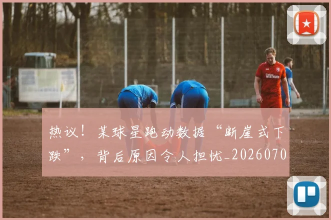热议!某球星跑动数据“断崖式下跌”,背后原因令人担忧_20260707155152