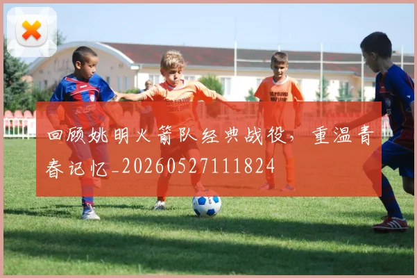 回顾姚明火箭队经典战役，重温青春记忆_20260527111824
