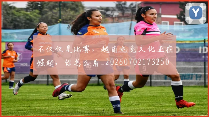 不仅仅是比赛,越南电竞文化正在崛起,你怎么看_20260702173250