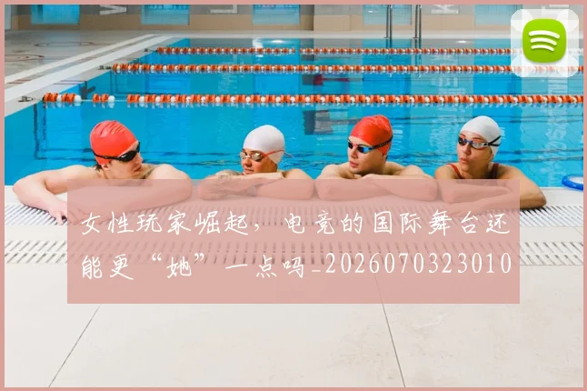 女性玩家崛起，电竞的国际舞台还能更“她”一点吗_20260703230107_20260719172909