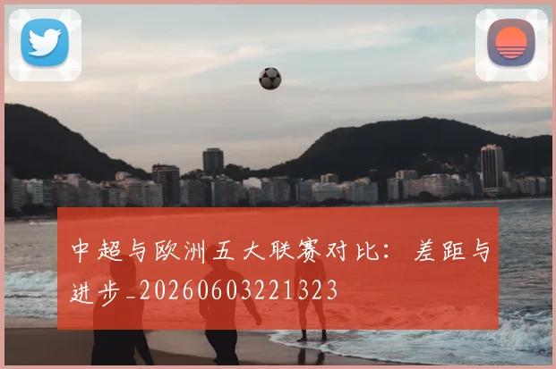 中超与欧洲五大联赛对比：差距与进步_20260603221323