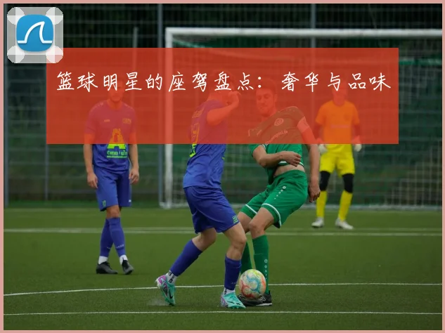 篮球明星的座驾盘点：奢华与品味