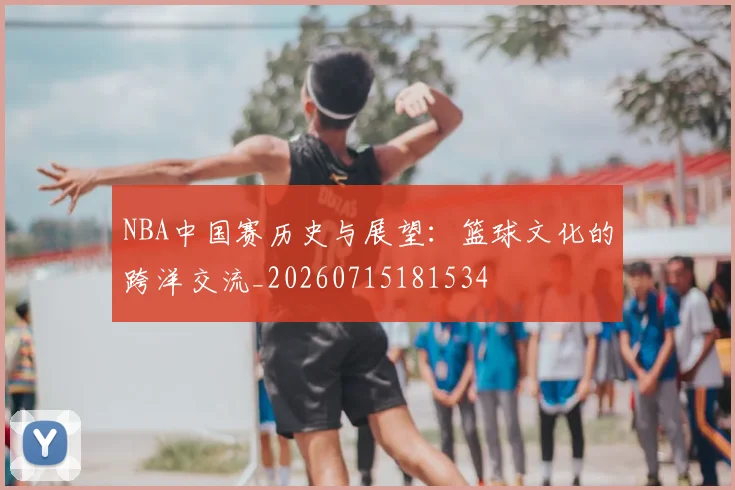 NBA中国赛历史与展望:篮球文化的跨洋交流_20260715181534