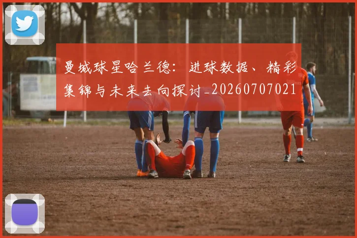 曼城球星哈兰德：进球数据、精彩集锦与未来去向探讨_20260707021424