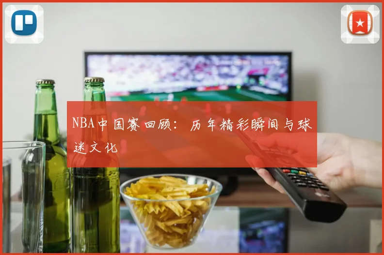 NBA中国赛回顾:历年精彩瞬间与球迷文化