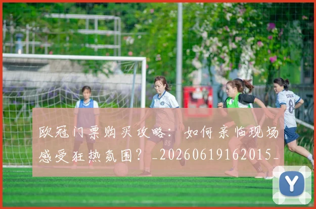 欧冠门票购买攻略：如何亲临现场感受狂热氛围？_20260619162015_20260801165404