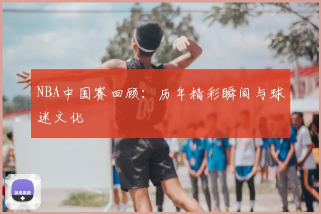 NBA中国赛回顾：历年精彩瞬间与球迷文化