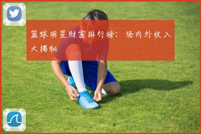 篮球明星财富排行榜：场内外收入大揭秘