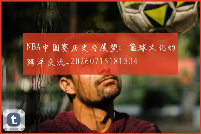NBA中国赛历史与展望：篮球文化的跨洋交流_20260715181534