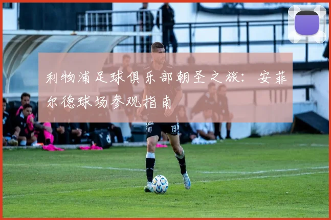 利物浦足球俱乐部朝圣之旅：安菲尔德球场参观指南