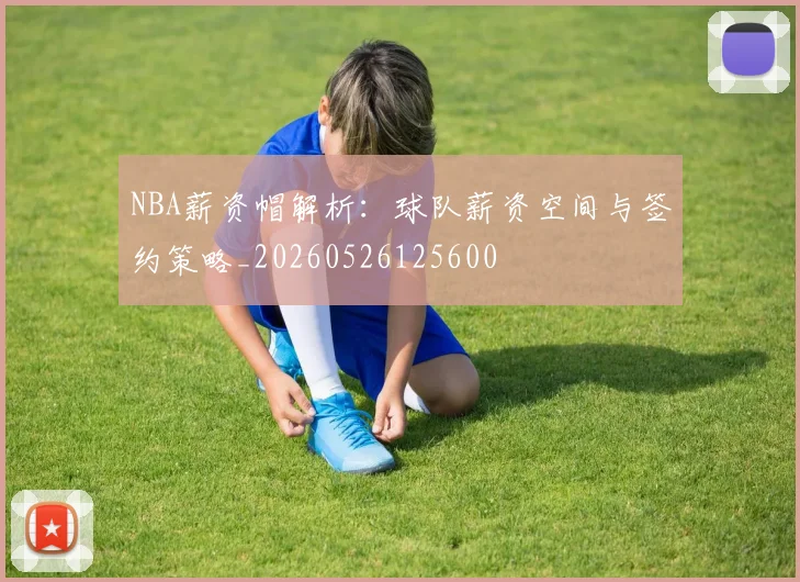NBA薪资帽解析:球队薪资空间与签约策略_20260526125600