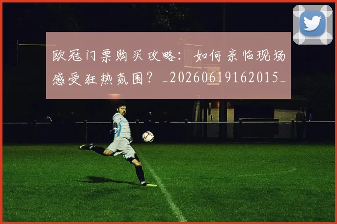 欧冠门票购买攻略：如何亲临现场感受狂热氛围？_20260619162015_20260801165404