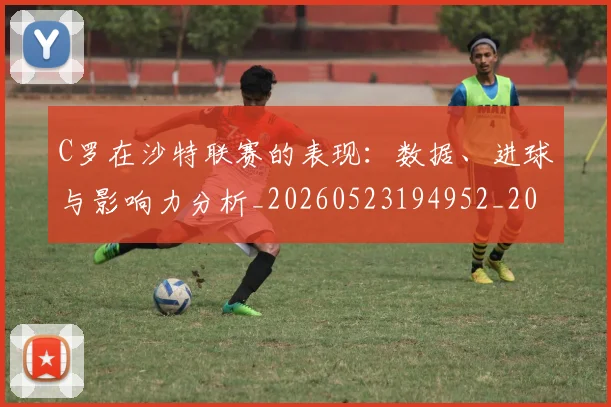 C罗在沙特联赛的表现：数据、进球与影响力分析_20260523194952_20260701212828