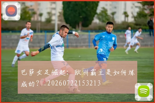 巴萨女足崛起：欧洲霸主是如何炼成的？_20260722153213
